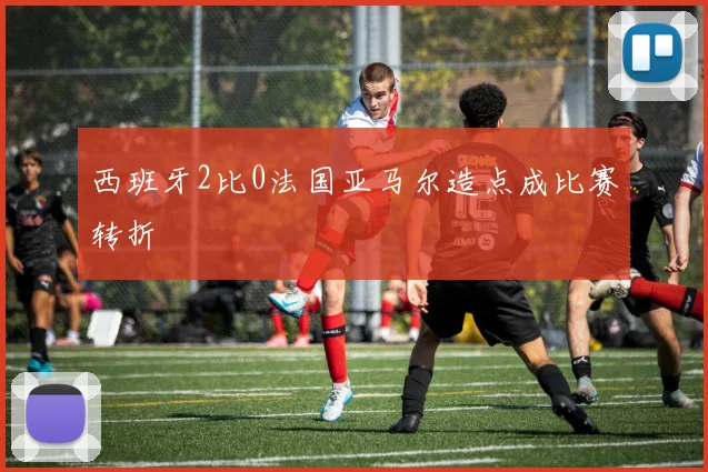 西班牙2比0法国亚马尔造点成比赛转折