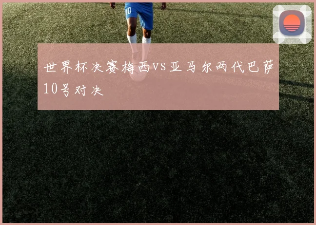 世界杯决赛梅西vs亚马尔两代巴萨10号对决