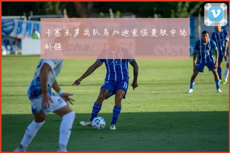 卡塞米罗离队乌加迪重伤曼联中场补强