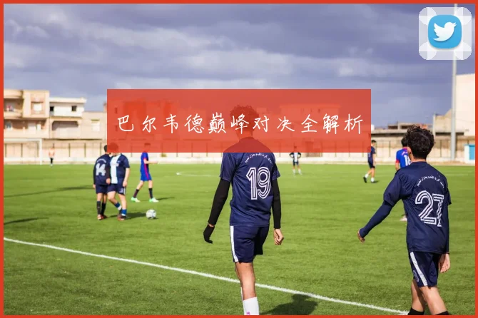 巴尔韦德巅峰对决全解析